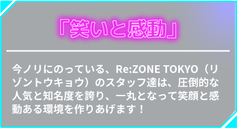 「笑いと感動」今ノリにのっている、Re:ZONE TOKYO（リゾントウキョウ）のスタッフ達は、圧倒的な人気と知名度を誇り、一丸となって笑顔と感動ある環境を作りあげます！